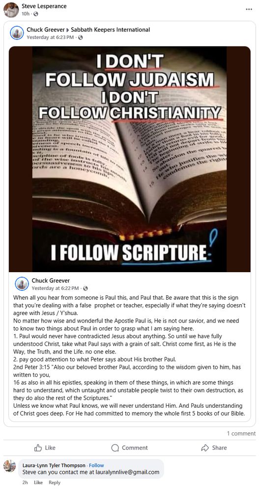 Steve re-posts a meme that says:

I DON'T FOLLOW JUDAISM 
I DON'T FOLLOW CHRISTIANITY
I FOLLOW SCRIPTURE

It was posted by Chuck Greever, who says:
When all you hear from someone is Paul this, and Paul that. Be aware that this is the sign that you're dealing with a false  prophet or teacher, especially if what they're saying doesn't agree with Jesus / Y'shua.
No matter how wise and wonderful the Apostle Paul is, He is not our savior, and we need to know two things about Paul in order to grasp what I am saying here.
1. Paul would never have contradicted Jesus about anything. So until we have fully understood Christ, take what Paul says with a grain of salt. Christ come first, as He is the Way, the Truth, and the Life. no one else.
2. pay good attention to what Peter says about His brother Paul.
2nd Peter 3:15 "Also our beloved brother Paul, according to the wisdom given to him, has written to you, 
16 as also in all his epistles, speaking in them of these things, in which are some things hard to understand, which untaught and unstable people twist to their own destruction, as they do also the rest of the Scriptures."
Unless we know what Paul knows, we will never understand Him. And Pauls understanding of Christ goes deep. For He had committed to memory the whole first 5 books of our Bible.

There is one comment on the post, by Laura-Lynn Tyler Thompson. She says:

Steve can you contact me at lauralynnlive@gmail.com

Her comment was posted at 7:26 pm.