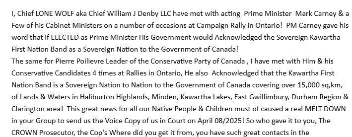 I, Chief LONE WOLF aka Chief William J Denby LLC have met with acting  Prime Minister  Mark Carney & a Few of his Cabinet Ministers on a number of occasions at Campaign Rally in Ontario!  PM Carney gave his word that if ELECTED as Prime Minister His Government would Acknowledged the Sovereign Kawartha First Nation Band as a Sovereign Nation to the Government of Canada!
The same for Pierre Poilievre Leader of the Conservative Party of Canada , I have met with Him & his Conservative Candidates 4 times at Rallies in Ontario, He also  Acknowledged that the Kawartha First Nation Band is a Sovereign Nation to Nation to the Government of Canada covering over 15,000 sq,km, of Lands & Waters in Haliburton Highlands, Minden, Kawartha Lakes, East Gwillimbury, Durham Region & Clarington area!  This great news for all our Native People & Children must of caused a real MELT DOWN in your Group to send us the Voice Copy of us in Court on April 08/2025! So who gave it to you, The CROWN Prosecutor, the Cop's Where did you get it from, you have such great contacts in the
