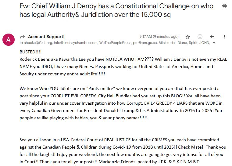 Fw: Chief William J Denby has a Constitutional Challenge on who has legal Authority& Juridiction over the 15,000 sq
From: Account Support!
9:17 AM (9 minutes ago)

to chuckc@C4L.org, info@lindsaychamber.com, WeThePeoplePress, pm@pm.gc.ca, Ministerial, Diane, Spirit, JOHN, [...]

BUSTED!!!!
Roderick Beens aka Kawartha Lee you have NO IDEA WHO I AM???? William J Denby is not even my REAL NAME you IDIOT, I have many Names, Passports working for United States of America, Home Land Secuity under cover my entire adult life!!!!! 

We know Who YOU  Idiots are on "Pants on fire" we know everyone of you are that has ever posted a post since your CORRUPT EVIL GREEDY  City Hall Buddies had you set up this BLOG!! You all have been very helpful in our under cover Investigation into how Corrupt, EVIL< GREEDY < LIARS that are WOKE in every Canadian Government for President Donald J Trump & his Administrations  in 2016 to  2025! You people are like playing with babies, you & your phony names!!!!!


See you all soon in a USA  Federal Court of REAL JUSTICE for all the CRIMES you each have committed against the Canadian People & Children during Covid- 19 from 2018 until 2025!! Check Mate!! Thank you for all the laughs!! Enjoy your weekend, the next few months are going to get very intense for all of you in Court!! Thank you for all your posts!! Mackenzie Friends  posted by J.F.K. & S.K.F.N.M.B.T.
