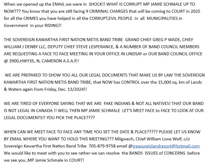 When we opened up the EMAIL we were in  SHOCK!! WHAT IS CORRUPT MP JAMIE SCHMALE UP TO NOW??? You know that you are still facing 9 CRIMINAL CHARGES that will be coming to COURT in 2025 for all the CRIMES you have helped in all the CORRUPT,EVIL PEOPLE  in  all  MUNICIPALITIES in Government  in your RIDING!!

THE SOVEREIGN KAWARTHA FIRST NATION METIS BAND TRIBE  GRAND CHIEF GREG P WADE, CHIEF WILLIAM J DENBY LLC, DEPUTY CHIEF STEVE LESPERANCE, & A NUMBER OF BAND COUNCIL MEMBERS ARE REQUESTING A FACE TO FACE MEETING IN YOUR OFFICE IN LINDSAY or OUR BAND COUNCIL OFFICE @ 3900,HWY35, N, CAMERON A.S.A.P.!

 WE ARE PREPARED TO SHOW YOU ALL OUR LEGAL DOCUMENTS THAT MAKE US BY LAW THE SOVEREIGN KAWARTHA FIRST NATION METIS BAND TRIBE, that NOW has CONTROL over the 15,000 sq, km of Lands & Waters again from Friday, Dec. 13/2024!!

WE ARE TIRED OF EVERYONE SAYING THAT WE ARE  FAKE INDIANS & NOT ALL NATIVES! THAT OUR BAND IS NOT LEGAL IN CANADA !! WELL THEN MP JAMIE SCHMALE  LET'S MEET FACE to FACE TO LOOK AT OUR LEGAL DOCUMENTS!! YOU PICK THE PLACE????

WHEN CAN WE MEET FACE TO FACE ANY TIME YOU SET THE DATE & PLACE????? PLEASE LET US KNOW BY EMAIL WHERE YOU WANT TO HOLD THIS MEETING??? Miigwech, Chief William Lone Wolf, c/o Sovereign Kawartha First Nation Band Tribe  705-879-9758 email @treasureislandresort@hotmail.com We would like to meet with you to see rather we can resolve  the BANDS  ISSUES of CONCERNS  before we see you ,MP Jamie Schmale in COURT!