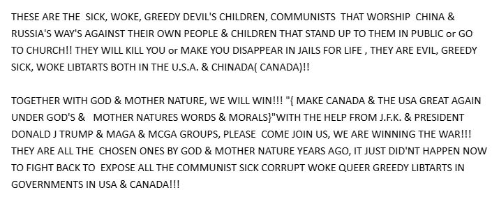 THESE ARE THE  SICK, WOKE, GREEDY DEVIL'S CHILDREN, COMMUNISTS  THAT WORSHIP  CHINA & RUSSIA'S WAY'S AGAINST THEIR OWN PEOPLE & CHILDREN THAT STAND UP TO THEM IN PUBLIC or GO TO CHURCH!! THEY WILL KILL YOU or MAKE YOU DISAPPEAR IN JAILS FOR LIFE , THEY ARE EVIL, GREEDY SICK, WOKE LIBTARTS BOTH IN THE U.S.A. & CHINADA( CANADA)!!

TOGETHER WITH GOD & MOTHER NATURE, WE WILL WIN!!! "{ MAKE CANADA & THE USA GREAT AGAIN UNDER GOD'S &   MOTHER NATURES WORDS & MORALS}"WITH THE HELP FROM J.F.K. & PRESIDENT DONALD J TRUMP & MAGA & MCGA GROUPS, PLEASE  COME JOIN US, WE ARE WINNING THE WAR!!!  THEY ARE ALL THE  CHOSEN ONES BY GOD & MOTHER NATURE YEARS AGO, IT JUST DID'NT HAPPEN NOW TO FIGHT BACK TO  EXPOSE ALL THE COMMUNIST SICK CORRUPT WOKE QUEER GREEDY LIBTARTS IN GOVERNMENTS IN USA & CANADA!!!
