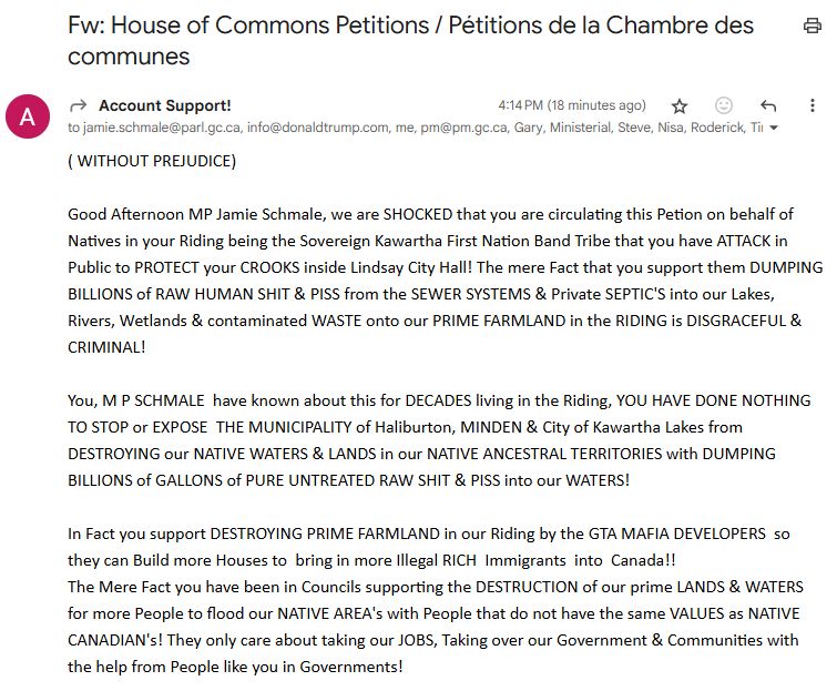 From: Account Support! (Bill Denby)
To: everyone he could think of, and Jamie Schmale, and me
Subject: House of Commons Petitions / Pétitions de la Chambre des communes

Message:

( WITHOUT PREJUDICE)

Good Afternoon MP Jamie Schmale, we are SHOCKED that you are circulating this Petion on behalf of Natives in your Riding being the Sovereign Kawartha First Nation Band Tribe that you have ATTACK in Public to PROTECT your CROOKS inside Lindsay City Hall! The mere Fact that you support them DUMPING BILLIONS of RAW HUMAN SHIT & PISS from the SEWER SYSTEMS & Private SEPTIC'S into our Lakes, Rivers, Wetlands & contaminated WASTE onto our PRIME FARMLAND in the RIDING is DISGRACEFUL & CRIMINAL!

You, M P SCHMALE  have known about this for DECADES living in the Riding, YOU HAVE DONE NOTHING TO STOP or EXPOSE  THE MUNICIPALITY of Haliburton, MINDEN & City of Kawartha Lakes from DESTROYING our NATIVE WATERS & LANDS in our NATIVE ANCESTRAL TERRITORIES with DUMPING BILLIONS of GALLONS of PURE UNTREATED RAW SHIT & PISS into our WATERS!

In Fact you support DESTROYING PRIME FARMLAND in our Riding by the GTA MAFIA DEVELOPERS  so they can Build more Houses to  bring in more Illegal RICH  Immigrants  into  Canada!!
The Mere Fact you have been in Councils supporting the DESTRUCTION of our prime LANDS & WATERS for more People to flood our NATIVE AREA's with People that do not have the same VALUES as NATIVE CANADIAN's! They only care about taking our JOBS, Taking over our Government & Communities with the help from People like you in Governments!