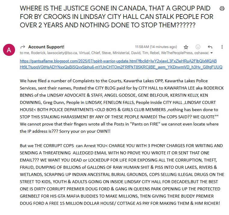 From: Account Support!
To: practically everyone in his address book, AND ME!
Message:
https://pantsaflame.blogspot.com/2025/07/spirit-warrior-update.html?fbclid=IwY2xjawL3FxZleHRuA2FlbQIxMQABHt9LTtuoqVGtHsADYNxxQsBiSQvx5jphu6-mYUnCHTOm2FRfPkT85KRCjIBE_aem_YKDnwmVD_h3Hy_G8tgFUUQ

We have filed a number of Complaints to the Courts, Kawartha Lakes OPP, Kawartha Lakes Police Services, sent their names, Posted the CITY BLOG paid for by CITY HALL to KAWARTHA LEE aka RODERICK BENNS of the LINDSAY ADVOCATE & STAFF, ANGEL GODSOE, GENE BELFOUR, KERSTIN KELLY, KEN DOWNING, Greg Dunn, People in LINDSAY, FENELON FALLS, People inside CITY HALL ,LINDSAY COURT HOUSE< BOTH POLICE DEPARTMENTS <OLD BOYS & GIRLS CLUB MEMBERS ,nothing has been done to STOP THIS STALKING HARASSMENT BY ANY OF THESE PEOPLE NAMED! The COPS SAID?? WE QUOTE"" We cannot prove that their fingers wrote all the Posts in "Pants on FIRE" we cannot even locate where the IP address is??? Sorry your on your OWN!!

But we THE CORRUPT COPS  can Arrest YOU< CHARGE YOU WITH 3 PHONY CHARGES FOR WRITING AND SENDING A THREATENING  ALLEDGED EMAIL WITH NO PROVE YOU WROTE IT OR SENT THAT ONE EMAIL??? WE WANT YOU DEAD or LOCKEDUP FOR LIFE FOR EXPOSING ALL THE CORRUPTION, THEFT, FRAUD, DUMPING OF BILLIONS of GALLONS OF RAW HUMAN SHIT & PISS INTO OUR LAKES, RIVERS & WETLANDS, SCRAPING UP INDIAN ANCESTRAL BURIAL GROUNDS, COPS SELLING ILLEGAL DRUGS ON THE STREET TO KIDS, YOUTH & ADULTS GOING ON INSIDE LINDSAY CITY HALL FOR DECADES,BUT THE BEST ONE IS DIRTY CORRUPT PREMIER DOUG FORD & GANG IN QUEENS PARK OPENING UP THE PROTECTED GRENBELT FOR HIS GTA MAFIA BUDDIES TO MAKE MILLIONS, THEN GIVING THERE BUDDY PREMIER DOUG FORD A FREE 15 MILLION DOLLAR HOUSE/ COTTAGE AS PAY FOR MAKING THEM & HIM RICHER!
