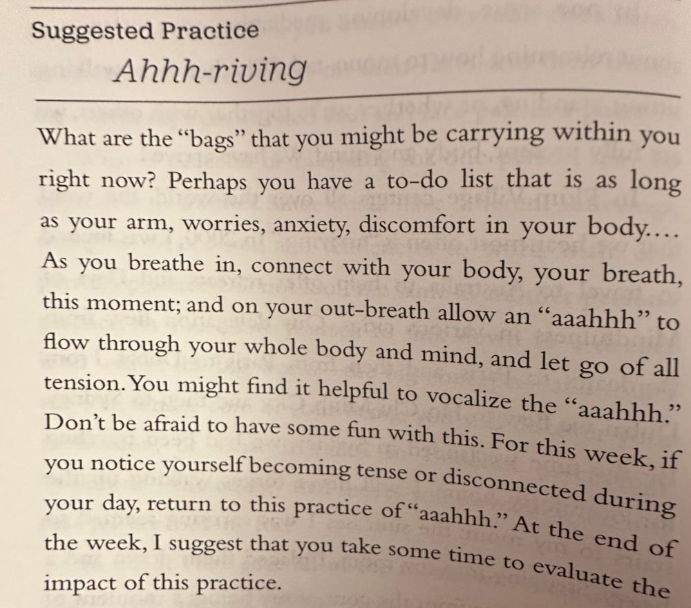 What worries are you carrying within you? Do you have a to-do list as long as your arm? As you breathe in, connect with your body, your breathe, this moment. Then on the out-breath allow an "aaahhh" to flow through your whole body and mind, and let go of all tension. You might find it helpful to vocalise the "aaahhh". Have some fun with this. For this week, if you notice yourself becoming tense or disconnected during your day, return to this practice of "aaahhh". At the end of the week I suggest that you take some time to evaluate the impact of this practice.