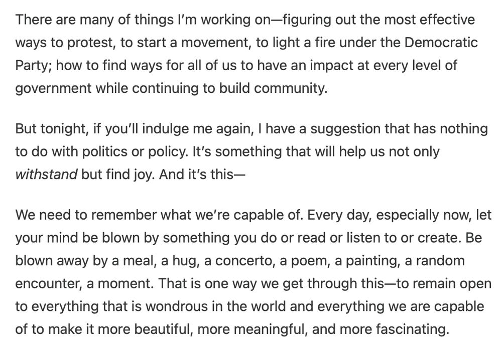 A suggestion for ways of not only withstanding [the current political] crisis, but finding joy. It's this:—
We need to remember what we’re capable of. Every day, especially now, let your mind be blown by something you do or read or listen to or create. Be blown away by a meal, a hug, a concerto, a poem, a painting, a random encounter, a moment. That is one way we get through this—to remain open to everything that is wondrous in the world and everything we are capable of to make it more beautiful, more meaningful, and more fascinating.
