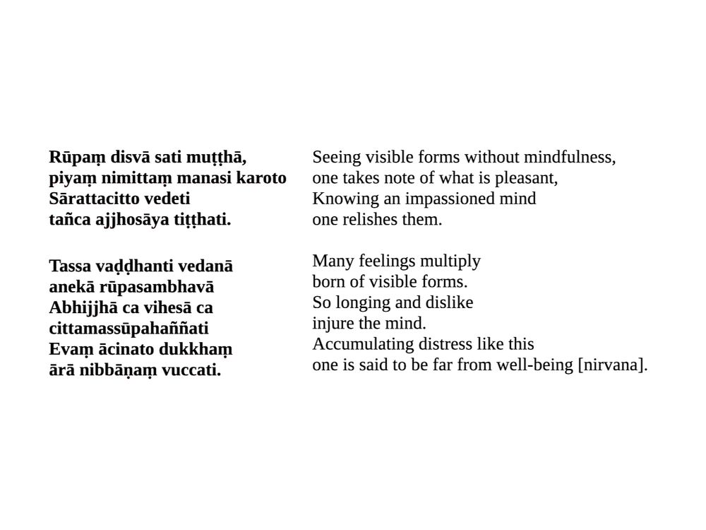 Seeing visible forms without mindfulness, one takes note of what is pleasant. Knowing an impassioned mind, one relishes them.
Many feelings multiply, born of visible forms. So longing and dislike, injure the mind. Accumulating distress like this, one is said to be far from well-being [or, nirvana].