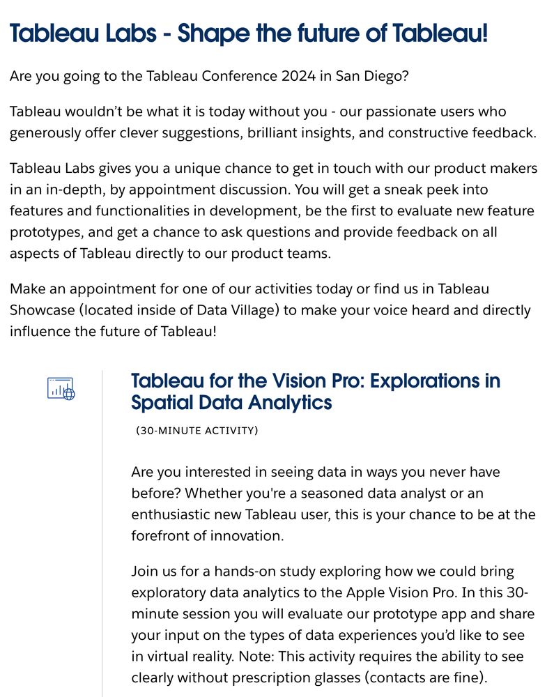 Are you interested in seeing data in ways you never have before? Whether you're a seasoned data analyst or an enthusiastic new Tableau user, this is your chance to be at the forefront of innovation.

Join us for a hands-on study exploring how we could bring exploratory data analytics to the Apple Vision Pro. In this 30-minute session you will evaluate our prototype app and share your input on the types of data experiences you’d like to see in virtual reality. Note: This activity requires the ability to see clearly without prescription glasses (contacts are fine).