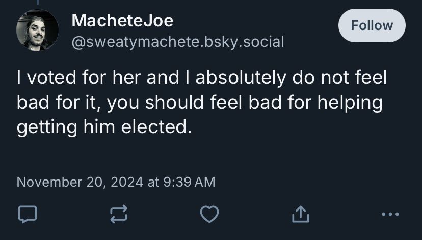 a screen shot where @sweatymachete.bsky.social said this after i said he should feel bad for supporting genocide by voting for harris:

"I voted for her and I absolutely do not feel bad for it, you should feel bad for helping getting him elected"

skeeted 11/20/24 at 9:39am est 