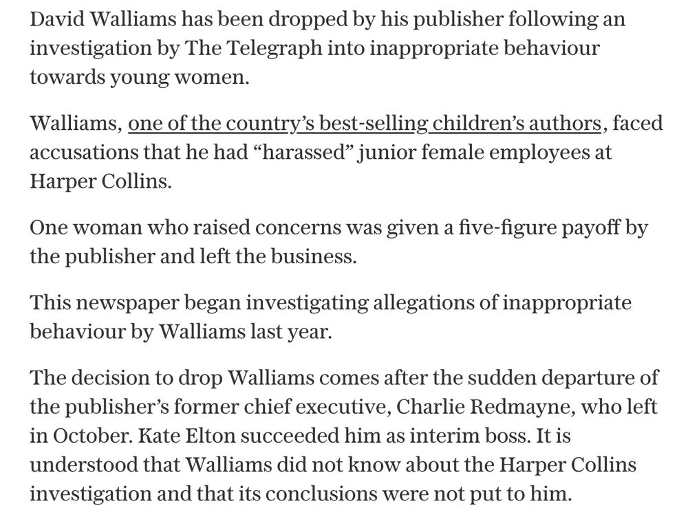 David Walliams has been dropped by his publisher following an investigation by The Telegraph into inappropriate behaviour towards young women.

Walliams, one of the country’s best-selling children’s authors, faced accusations that he had “harassed” junior female employees at Harper Collins.

One woman who raised concerns was given a five-figure payoff by the publisher and left the business.

This newspaper began investigating allegations of inappropriate behaviour by Walliams last year.

The decision to drop Walliams comes after the sudden departure of the publisher’s former chief executive, Charlie Redmayne, who left in October. Kate Elton succeeded him as interim boss. It is understood that Walliams did not know about the Harper Collins investigation and that its conclusions were not put to him.