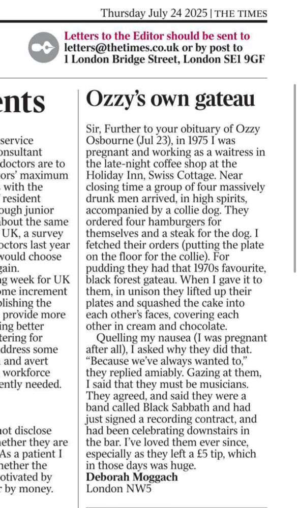 Ozzy’s own gateau

Sir, Further to your obituary of Ozzy Osbourne (Jul 23), in 1975 I was pregnant and working as a waitress in the late-night coffee shop at the Holiday Inn, Swiss Cottage. Near closing time a group of four massively drunk men arrived, in high spirits, accompanied by a collie dog. They ordered four hamburgers for themselves and a steak for the dog. I fetched their orders (putting the plate on the floor for the collie). For pudding they had that 1970s favourite, black forest gateau. When I gave it to them, in unison they lifted up their plates and squashed the cake into each other’s faces, covering each other in cream and chocolate.

Quelling my nausea (I was pregnant after all), I asked why they did that. “Because we’ve always wanted to,” they replied amiably. Gazing at them, I said that they must be musicians. They agreed, and said they were a band called Black Sabbath and had just signed a recording contract, and had been celebrating downstairs in the bar. I’ve loved them ever since, especially as they left a £5 tip, which in those days was huge.
Deborah Moggach
London NW5
