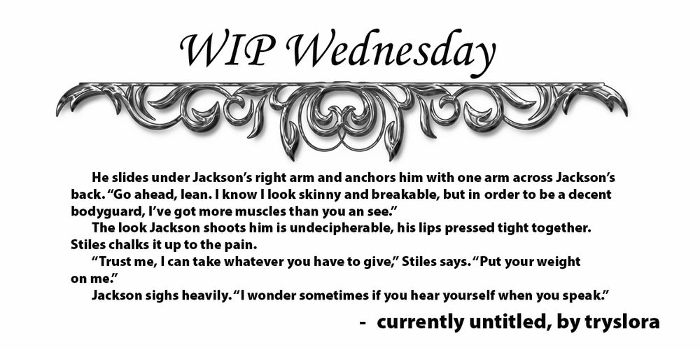 He slides under Jackson’s right arm and anchors him with one arm across Jackson’s back. “Go ahead, lean. I know I look skinny and breakable, but in order to be a decent bodyguard, I’ve got more muscles than you an see.”

The look Jackson shoots him is undecipherable, his lips pressed tight together. Stiles chalks it up to the pain.

“Trust me, I can take whatever you have to give,” Stiles says. “Put your weight on me.”

Jackson sighs heavily. “I wonder sometimes if you hear yourself when you speak.”