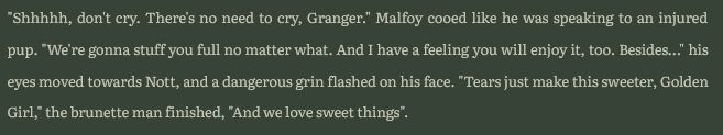 "Shhhhh, don't cry. There's no need to cry, Granger." Malfoy cooed like he was speaking to an injured pup. "We're gonna stuff you full no matter what. And I have a feeling you will enjoy it, too. Besides…" his eyes moved towards Nott, and a dangerous grin flashed on his face. "Tears just make this sweeter, Golden Girl," the brunette man finished, "And we love sweet things".