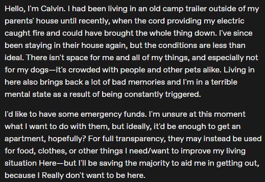 A screenshot, reading: "Hello, I'm Calvin. I had been living in an old camp trailer outside of my parents' house until recently, when the cord providing my electric caught fire and could have brought the whole thing down. I've since been staying in their house again, but the conditions are less than ideal. There isn't space for me and all of my things, and especially not for my dogs—it's crowded with people and other pets alike. Living in here also brings back a lot of bad memories and I'm in a terrible mental state as a result of being constantly triggered.

I'd like to have some emergency funds. I'm unsure at this moment what I want to do with them, but ideally, it'd be enough to get an apartment, hopefully? For full transparency, they may instead be used for food, clothes, or other things I need/want to improve my living situation Here—but I'll be saving the majority to aid me in getting out, because I Really don't want to be here."