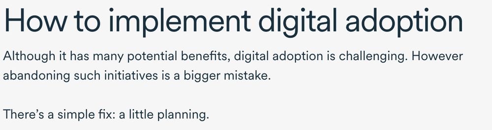 How to implement digital adoption
Although it has many potential benefits, digital adoption is challenging. However abandoning such initiatives is a bigger mistake.
There's a simple fix: a little planning.