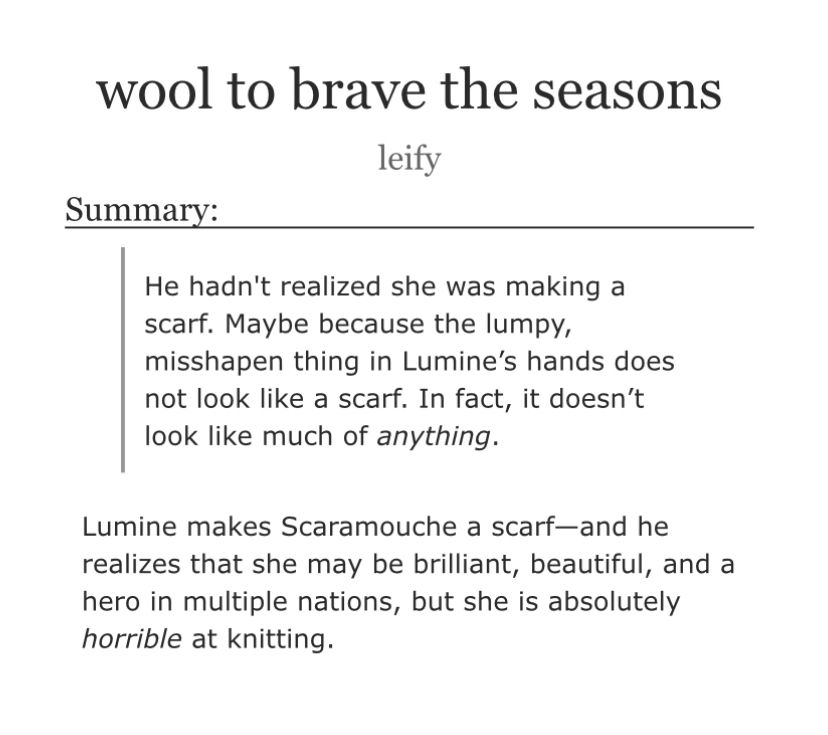 wool to brave the seasons, by leify

Summary:

‘He hadn't realized she was making a scarf. Maybe because the lumpy, misshapen thing in Lumine’s hands does not look like a scarf. In fact, it doesn’t look like much of anything.’

Lumine makes Scaramouche a scarf—and he realizes that she may be brilliant, beautiful, and a hero in multiple nations, but she is absolutely horrible at knitting.