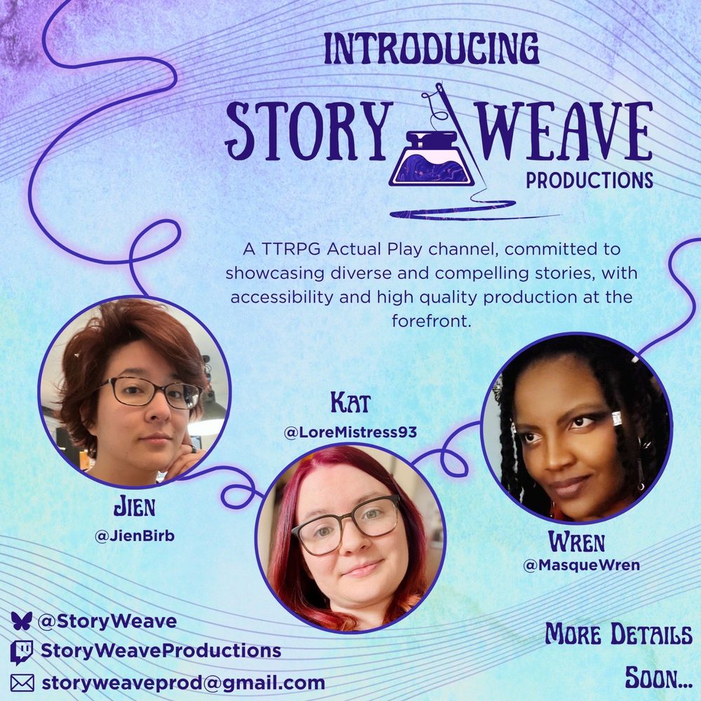An announcement graphic set on a light blue and purple watercolour-textured background.

The header reads 'Introducing StoryWeave Productions.' The logo, an inkwell with a needle and thread coming out of it and an ink scribble extending from the tip of the needle, sits between 'Story' and 'Weave.'

Below that is smaller text that reads 'A TTRPG Actual Play channel, committed to showcasing diverse and compelling stories, with accessibility and high quality production at the forefront.'

Surrounding those elements are three circular photos connected by a length of glowing purple thread: headshots of JienBirb (@JienBirb, half-Japanese with short reddish-brown hair and glasses), Kat (@LoreMistress93, white with long deep red hair and glasses), and MasqueWren (@MasqueWren, Caribbean with long braided black hair)

The bottom left is a list of social media handles (StoryWeave on BlueSky, StoryWeaveProductions on Twitch, storyweaveprod@gmail.com).

The bottom right reads 'More Details Soon...'