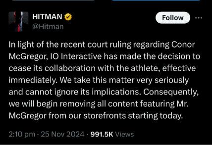 Screen shot of a tweet from the official account of the video game "Hitman" which includes a mission featuring Connor McGregor. It reads "In light of the recent court ruling regarding Conor McGregor, 10 Interactive has made the decision to cease its collaboration with the athlete, effective immediately. We take this matter very seriously and cannot ignore its implications. Consequently, we will begin removing all content featuring Mr.
McGregor from our storefronts starting today."