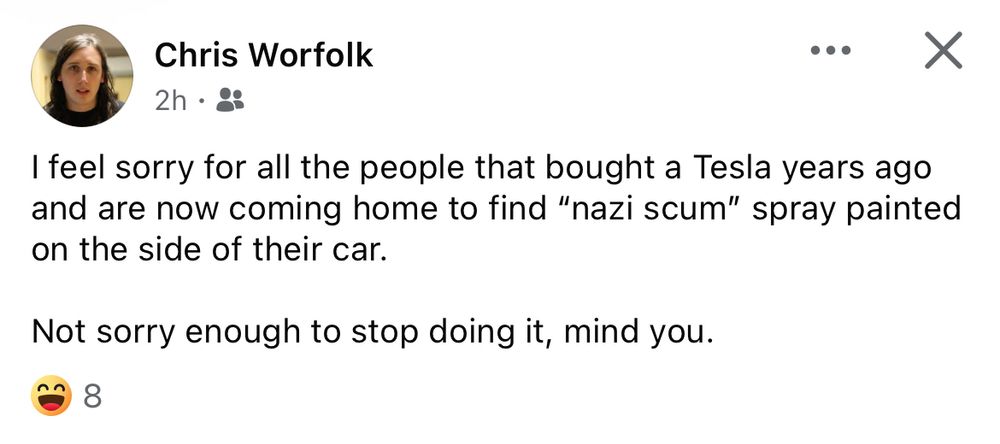 Facebook post from someone named "Chris Worfolk".

Post reads "I feel sorry for all the people that bought a Tesla years ago and are now coming home to find "nazi scum" spray painted on the side of their car.
Not sorry enough to stop doing it, mind you."