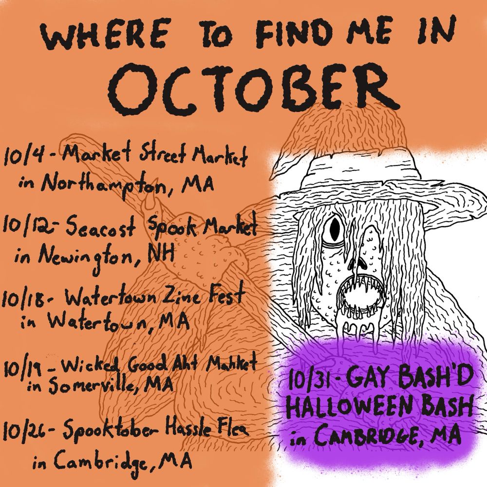 Digital illustration and flyer with a picture of a witch, all wrinkly and gross with drool and sharp teeth

The flyer says where to Find me in October October 4 market Street market in North Hampton, Massachusetts October 12 seacoast spook market in Newington, New Hampshire October 18 Watertown zine Fest in Watertown, Massachusetts October 19 wicked good art market in Somerville, Massachusetts, October 26 Boston hassle flea in Cambridge Massachusetts October 31 gay bashed Halloween bash Cambridge, Massachusetts