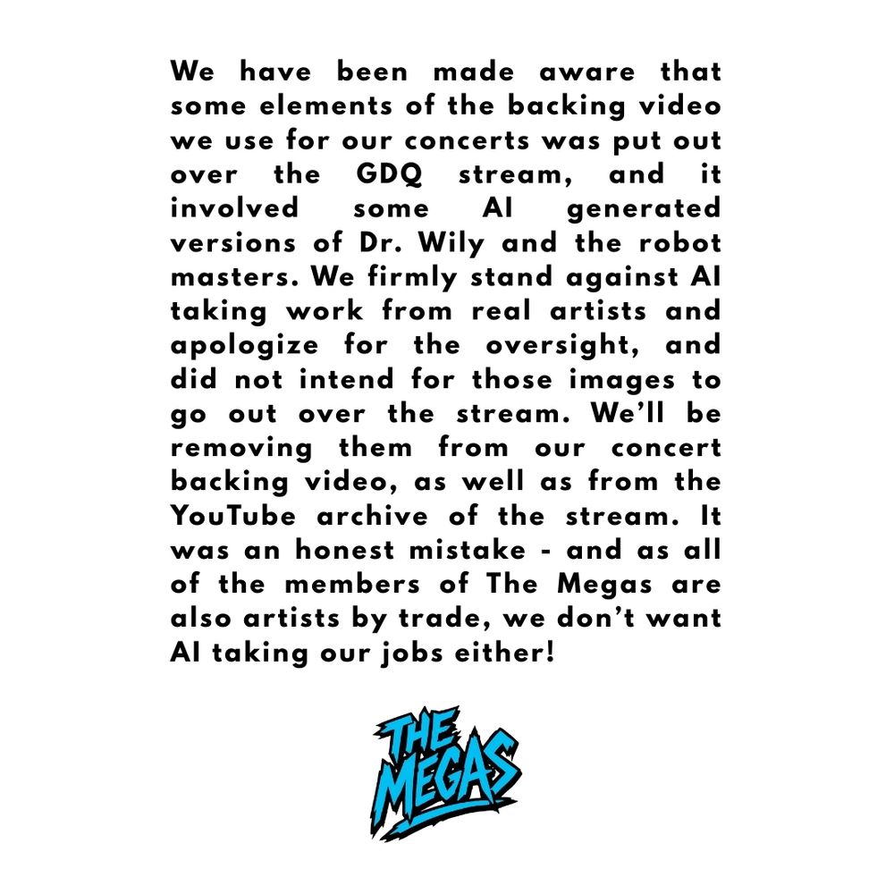 We have been made aware that some elements of the backing video we use for our concerts was put out over the GDQ stream, and it involved some AI generated versions of Dr. Wily and the robot masters. We firmly stand against AI taking work from real artists and apologize for the oversight, and did not intend for those images to go out over the stream. We’ll be removing them from our concert backing video, as well as from the YouTube archive of the stream. It was an honest mistake - and as all of the members of The Megas are also artists by trade, we don’t want AI taking our jobs either!