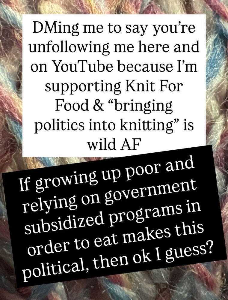 Text in picture reads: DMing me to say you’re unfollowing me here and on YouTube because I’m supporting Knit For Food and “bringing politics into knitting” is wild AF.
If growing up poor and relying on government subsidized programs in order to eat makes this political, then ok I guess?