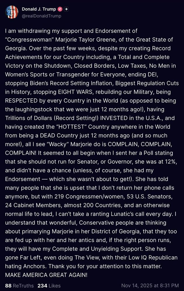 Donald J. Trump -+ @realDonaldTrump
I am withdrawing my support and Endorsement of "Congresswoman” Marjorie Taylor Greene, of the Great State of Georgia. Over the past few weeks, despite my creating Record Achievements for our Country including, a Total and Complete Victory on the Shutdown, Closed Borders, Low Taxes, No Men in Women's Sports or Transgender for Everyone, ending DEI, stopping Biden's Record Setting Inflation, Biggest Regulation Cuts in History, stopping EIGHT WARS, rebuilding our Military, being RESPECTED by every Country in the World (as opposed to being the laughingstock that we were just 12 months ago!), having Trillions of Dollars (Record Setting!) INVESTED in the U.S.A., having created the "HOTTEST" Country anywhere in the World from being a DEAD Country just 12 months ago (and so much more!), all I see "Wacky” Marjorie do is COMPLAIN, COMPLAIN, COMPLAIN! It seemed to all begin when I sent her a Poll stating that she should not run for Senator, or Governor, she was at 12%, and didn't have a chance (unless, of course, she had my Endorsement — which she wasn't about to get!). She has told many people that she is upset that I don't return her phone calls anymore, but with 219 Congressmen/women, 53 U.S. Senators, 24 Cabinet Members, almost 200 Countries, and an otherwise normal life to lead, I can't take a ranting Lunatic's call every day. I understand that wonderful, Conservative people are thinking about primarying Marjorie in her District of Georgia, that they too are fed up with her and her antics and, if the right person runs, they will have my Complete and Unyielding Support. She has gone Far Left, even doing The View, with their Low IQ Republican hating Anchors. Thank you for your attention to this matter. MAKE AMERICA GREAT AGAIN!