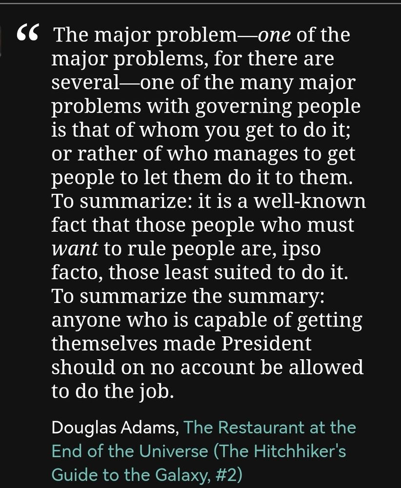 The major problem—one of the major problems, for there are several—one of the many major problems with governing people is that of whom you get to do it; or rather of who manages to get people to let them do it to them.
To summarize: it is a well-known fact that those people who must want to rule people are, ipso facto, those least suited to do it.
To summarize the summary: anyone who is capable of getting themselves made President should on no account be allowed to do the job.

Douglas Adams - The Restaurant at the End of the Universe (Hitchhiker's Guide to the Galaxy #2) 