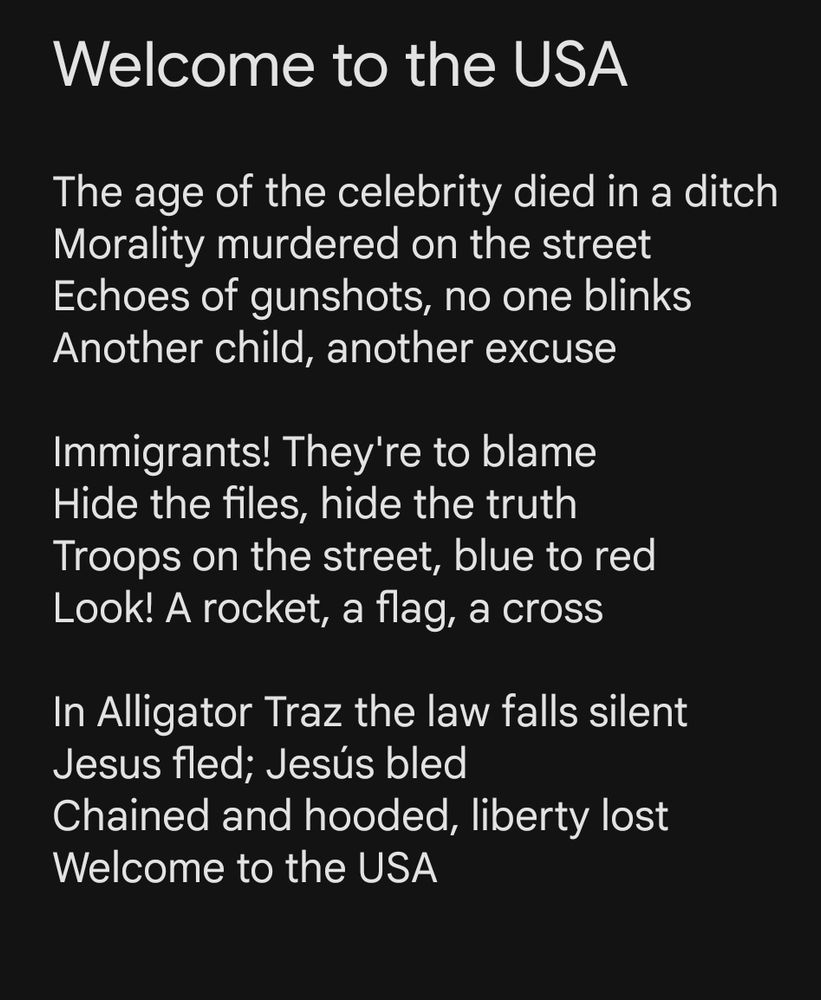 The age of the celebrity died in a ditch Morality murdered on the street Echoes of gunshots, no one blinks Another child, another excuse Immigrants! They're to blame Hide the files, hide the truth Troops on the street, blue to red Look! A rocket, a flag, a cross In Alligator Traz the law falls silent Jesus fled; Jesús bled Chained and hooded, liberty lost Welcome to the USA 
