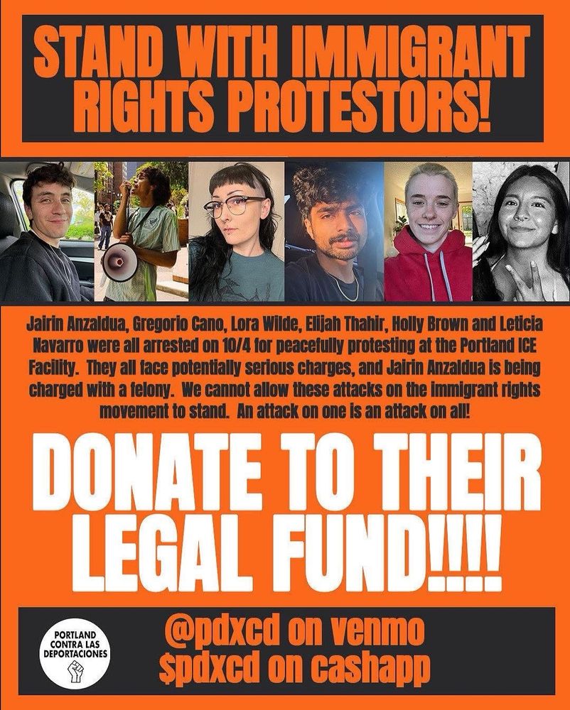 STAND WITH IMMIGRANT RIGHIS PROTESTORS!

Jairin Anzaldua, Gregorio Cano, Lora Wilde, Elijah Thahir, Holly Brown and Leticia Navarro were all arrested on 10/4 for peacefully protesting at the Portland ICE Facility. They all face potentially serious charges, and Jairin Anzaldua is being charged with a felony. We cannot allow these attacks on the immigrant rights movement to stand. An attack on one is an attack on al!

DONATE TO THEIR LEGAL FUNDI!

@pdxcd on venmo $pdxcd on cashapp

PORTLAND CONTRA LAS
DEPORTACIONES