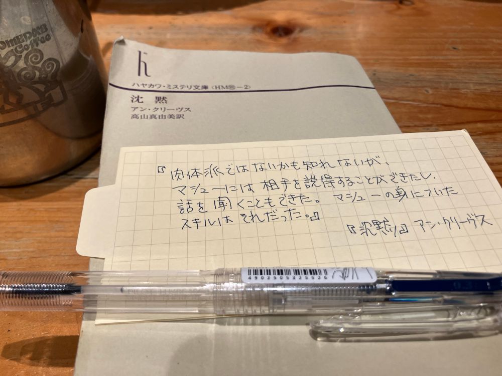 『沈黙』アン・クリーヴス（ハヤカワ文庫）の上に無印良品の書き込める栞を置いている。
『肉体派ではないかもしれないが、マシューには相手を説得することができたし、話を聞くこともできた。マシューの身についたスキルはそれだった。」と書いてある。