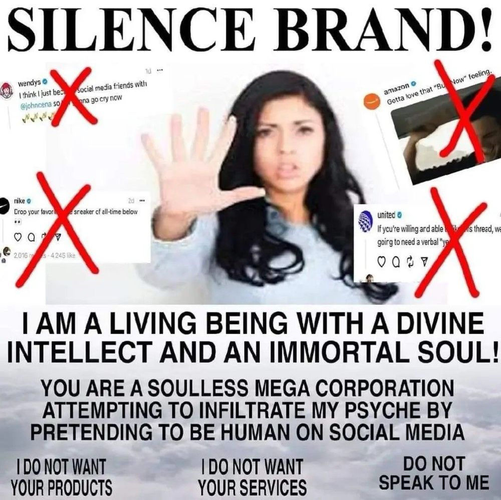 meme of woman with her hand up in front of her to say "stop" while surrounded by screenshots of corporate brand tweets with red x's through them; text reads "SILENCE BRAND! I AM A LIVING BEING WITH A DIVINE INTELLECT AND AN IMMORTAL SOUL! YOU ARE A SOULLESS MEGA CORPORATION ATTEMPTING TO INFILTRATE MY PSYCHE BY PRETENDING TO BE HUMAN ON SOCIAL MEDIA. I DO NOT WANT YOUR PRODUCTS. I DO NOT WANT YOUR SERVICES. DO NOT SPEAK TO ME."