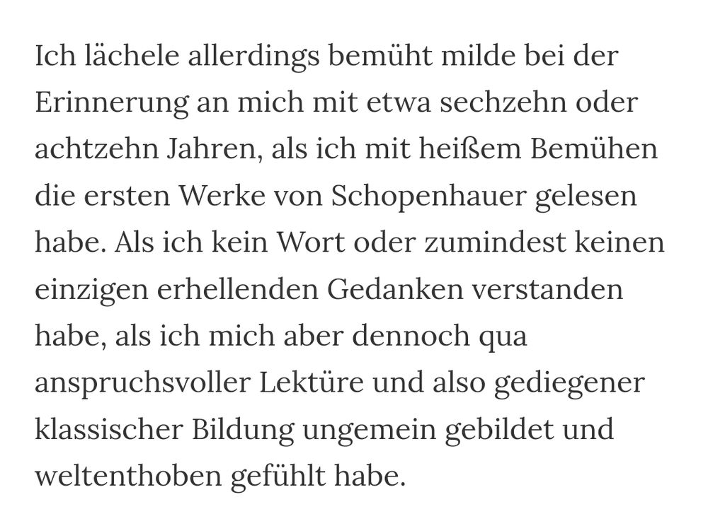 "... mit etwa sechzehn oder achtzehn Jahren, als ich mit heißem Bemühen die ersten Werke von Schopenhauer gelesen habe. Als ich kein Wort oder zumindest keinen einzigen erhellenden Gedanken verstanden habe, als ich mich aber dennoch qua anspruchsvoller Lektüre und also gediegener klassischer Bildung ungemein gebildet und weltenthoben gefühlt habe."