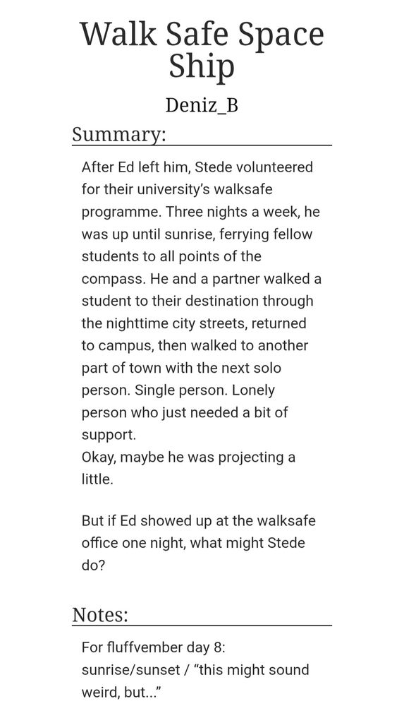 After Ed left him, Stede volunteered for their university’s walksafe programme. Three nights a week, he was up until sunrise, ferrying fellow students to all points of the compass. He and a partner walked a student to their destination through the nighttime city streets, returned to campus, then walked to another part of town with the next solo person. Single person. Lonely person who just needed a bit of support.
Okay, maybe he was projecting a little.

But if Ed showed up at the walksafe office one night, what might Stede do?

Notes:
For fluffvember day 8: sunrise/sunset / “this might sound weird, but...”