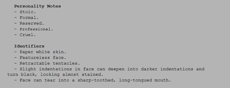 Personality Notes
- Stoic.
- Formal.
- Reserved.
- Professional.
- Cruel.

Identifiers
- Paper white skin.
- Featureless face.
- Retractable tentacles.
- Slight indentations in face can deepen into darker indentations and turn black, looking almost stained.
- Face can tear into a sharp-toothed, long-tongued mouth.