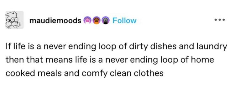Tumblr post from maudiemoods:

If life is a never end loop of dirty dishes and laundry then that means life is a never ending loop of home cooked meals and comfy clean clothes