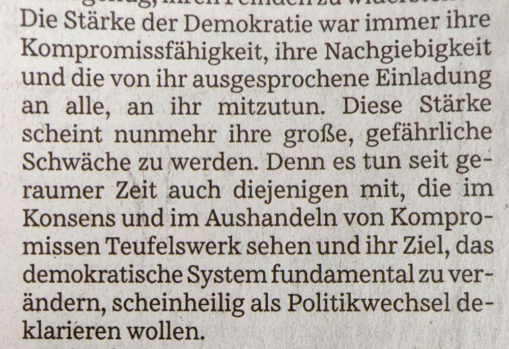Die Stärke der Demokratie war immer ihre Kompromissfähigkeit, ihre Nachgiebigkeit und die von ihr ausgesprochene Einladung an alle, an ihr mitzutun. Diese Stärke scheint nunmehr ihre große, gefährliche Schwäche zu werden. Denn es tun seit geraumer Zeit auch diejenigen mit, die im Konsens und im Aushandeln von Kompromissen Teufelswerk sehen und ihr Ziel, das demokratische System fundamental zu ver-ändern, scheinheilig als Politikwechsel deklarieren wollen.