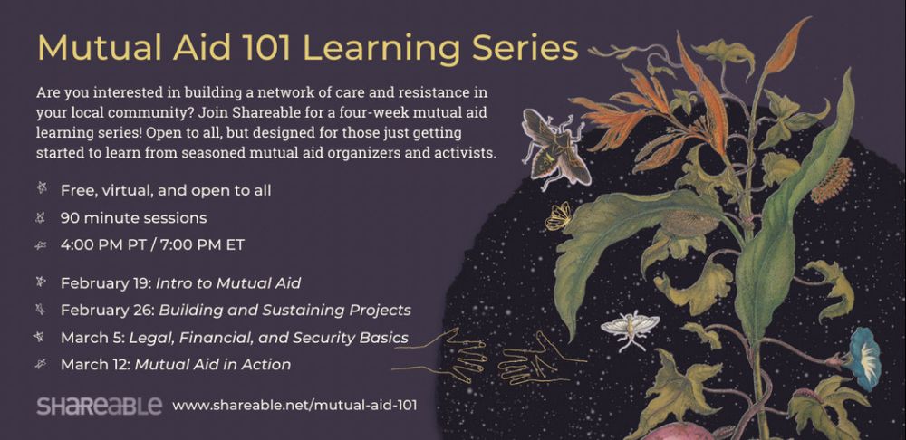 A dark purple background with yellow title text reading Mutual Aid 101 Learning Series. In smaller white text on the left side of the photo reads Are you interested in building a network of care and resistance in your local community? Join Shareable for a four-week mutual aid learning series! Open to all, but designed for those just getting started to learn from seasoned mutual aid organizers and activists.
# Free, virtual, and open to all
& 90 minute sessions
4:00 PM PT / 7:00 PM ET
* February 19: Intro to Mutual Aid
* February 26: Building and Sustaining Projects
* March 5: Legal, Financial, and Security Basics
# March 12: Mutual Aid in Action

The right side of the picture is a black circle with stars a plant with orange leaves a bee flying and the white outline of two hands reaching toward each other. 