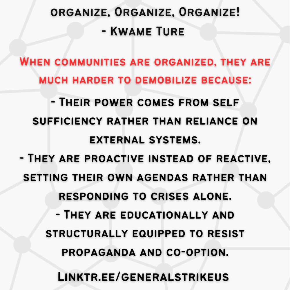 White background, black text that starts at the top. Reads organize organize organize! quote by Kwame Ture. In red text reads when communities are organized they are much harder to demobilize because... in black text reads their power comes from self sufficiency rather than reliance on external systems, they are proactive instead of reactive, setting their own agendas rather than responding to crises alone, they are educationally and structurally equipped to resist propaganda and co-option. 