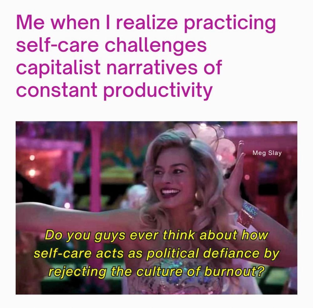 A meme that reads Me when I realize practicing self-care challenges capitalist narratives of constant productivity with an image of Margot Robbie from the Barbie movie saying Do you guys ever think about how self-care acts as political defiance by rejecting the culture of burnout? Meme by Meg Slay