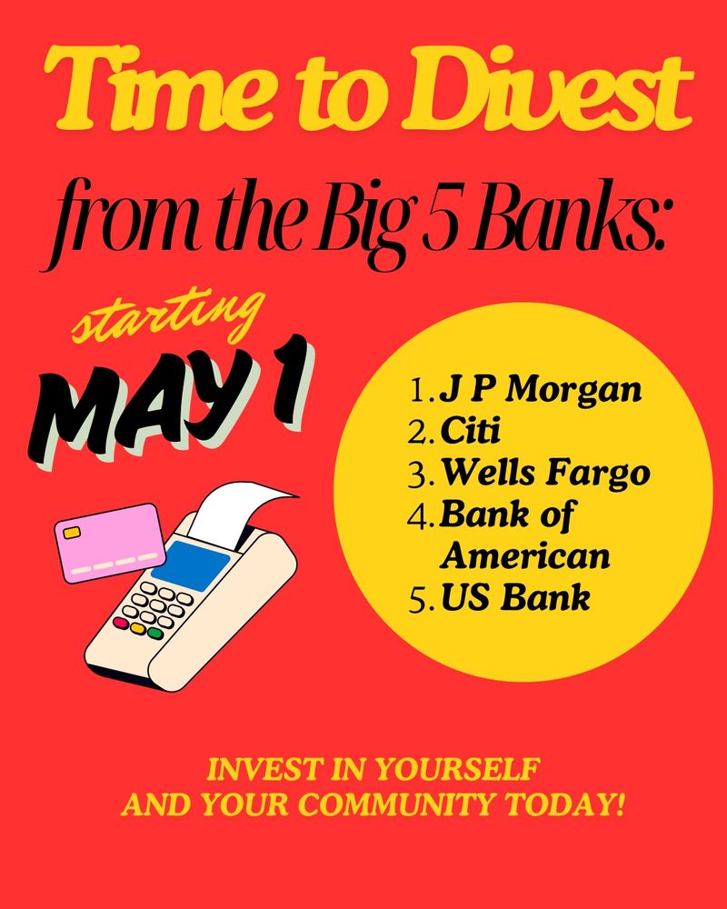A bright red background with large yellow text saying time to divest and below in black text from the big 5 banks
Yellow cursive text reads starting and large black text reads May first. To the right of this is a yellow circle that lists JP morgan, citi, Wells Fargo, Bank of America, US bank 
Yellow text at the bottom reads invest in yourself and your community today. 
