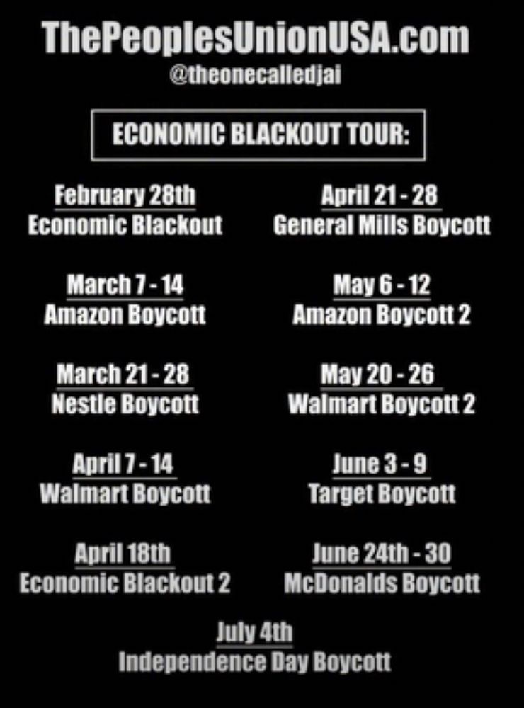 A black background with white text. Reads the people’s Union USA dot com. Economic blackout tour. February 28th economic blackout, March 7 to 14 Amazon boycott, April 7 to 11 Walmart boycott, April 18 economic blackout two, April 21 to 28 General Mills boycott, May 6 to 12 Amazon boycott two, June 3 to 9 target boycott, June 24 to 30 McDonald’s boycott, July 24 Independence Day boycott. 