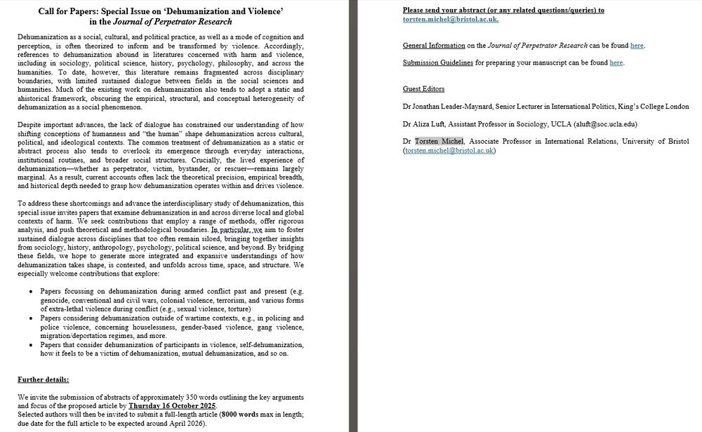 Call for Papers: Special Issue on ‘Dehumanization and Violence’
in the Journal of Perpetrator Research
[...]
This special issue invites papers that examine dehumanization in and across diverse local and global contexts of harm. We seek contributions that employ a range of methods, offer rigorous analysis, and push theoretical and methodological boundaries. In particular, we aim to foster sustained dialogue across disciplines that too often remain siloed, bringing together insights from sociology, history, anthropology, psychology, political science, and beyond. By bridging these fields, we hope to generate more integrated and expansive understandings of how dehumanization takes shape, is contested, and unfolds across time, space, and structure. We especially welcome contributions that explore:

Dehumanization during armed conflict past and present (e.g. genocide, conventional and civil wars, colonial violence, terrorism, and various forms of extra-lethal violence during conflict (e.g., sexual violence, torture) 
Dehumanization outside of wartime contexts, e.g., in policing and police violence, concerning houselessness, gender-based violence, gang violence, migration/deportation regimes, and more. 
Dehumanization of participants in violence, self-dehumanization, how it feels to be a victim of dehumanization, mutual dehumanization, and so on.

We invite abstracts of approximately 350 words outlining key arguments and focus of the proposed article by 16/10/2025. 
Selected authors will be invited to submit a full-length article (8000 words max; due date around April 2026).

Please send your abstract (or any related questions/queries) to torsten.michel@bristol.ac.uk. 

Guest Editors

Dr Jonathan Leader-Maynard, Senior Lecturer in International Politics, King’s College London

Dr Aliza Luft, Assistant Professor in Sociology, UCLA (aluft@soc.ucla.edu)

Dr Torsten Michel, Associate Professor in International Relations, University of Bristol (torsten.michel@bristol.ac.uk)