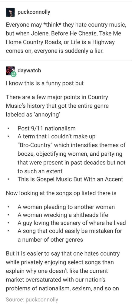 puckconnolly

Everyone may *think* they hate country music, but when Jolene, Before He Cheats, Take Me Home Country Roads, or Life is a Highway comes on, everyone is suddenly a liar.

daywatch

I know this is a funny post but
There are a few major points in Country Music's history that got the entire genre labeled as 'annoying'
• Post 9/11 nationalism
• A term that I couldn't make up
"Bro-Country" which intensifies themes of booze, objectifying women, and partying that were present in past decades but not to such an extent
• This is Gospel Music But With an Accent

Now looking at the songs op listed there is
• A woman pleading to another woman
• A woman wrecking a shitheads life
• A guy loving the scenery of where he lived
• A song that could easily be mistaken for a number of other genres
But it is easier to say that one hates country while privately enjoying select songs than explain why one doesn't like the current market oversaturated with our nation's problems of nationalism, sexism, and so on
Source: puckconnolly