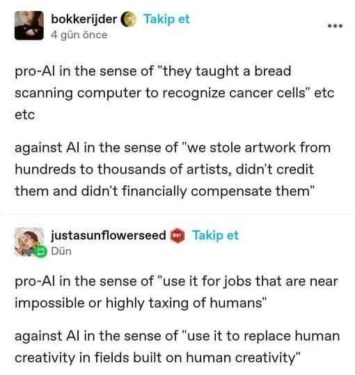 pro-Al in the sense of "they taught a bread scanning computer to recognize cancer cells" etc etc

against Al in the sense of "we stole artwork from hundreds to thousands of artists, didn't credit them and didn't financially compensate them"

pro-Al in the sense of "use it for jobs that are near impossible or highly taxing of humans"

against Al in the sense of "use it to replace human creativity in fields built on human creativity"