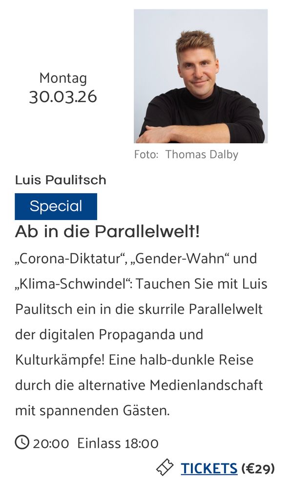 Programm. Luis Paulitsch: "Ab in die Parallelwelt!"

Veranstaltungsbeschreibung: „Corona-Diktatur“, „Gender-Wahn“ und „Klima-Schwindel“: Tauchen Sie mit Luis Paulitsch ein in die skurrile Parallelwelt der digitalen Propaganda und Kulturkämpfe! Eine halb-dunkle Reise durch die alternative Medienlandschaft mit spannenden Gästen.

30.3.2026, Kulisse Wien, Einlass 18:00, Beginn 20:00 Uhr.
