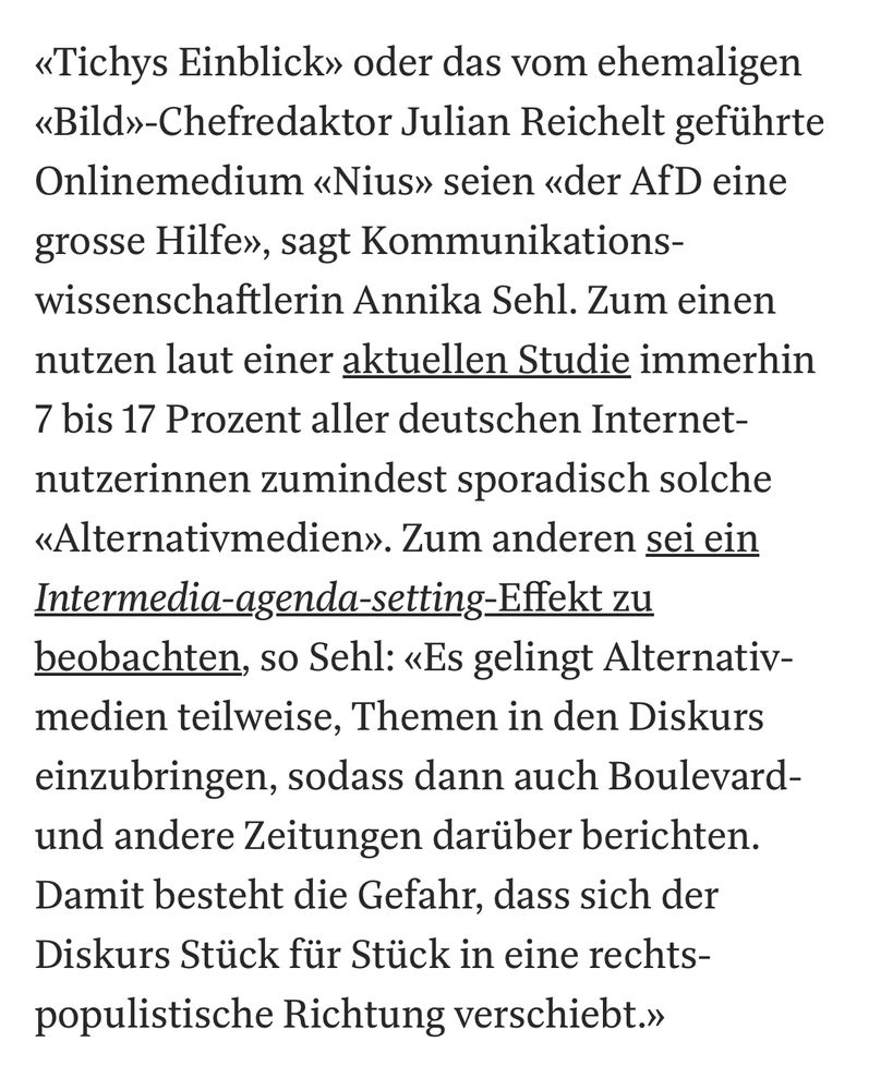 Textausschnitt: «Tichys Einblick» oder das vom ehemaligen «Bild»-Chefredaktor Julian Reichelt geführte Online­medium «Nius» seien «der AfD eine grosse Hilfe», sagt Kommunikations­wissenschaftlerin Annika Sehl. Zum einen nutzen laut einer aktuellen Studie immerhin 7 bis 17 Prozent aller deutschen Internet­nutzerinnen zumindest sporadisch solche «Alternativ­medien». Zum anderen sei ein Intermedia-agenda-setting-Effekt zu beobachten, so Sehl: «Es gelingt Alternativ­medien teilweise, Themen in den Diskurs einzubringen, sodass dann auch Boulevard- und andere Zeitungen darüber berichten. Damit besteht die Gefahr, dass sich der Diskurs Stück für Stück in eine rechts­populistische Richtung verschiebt.