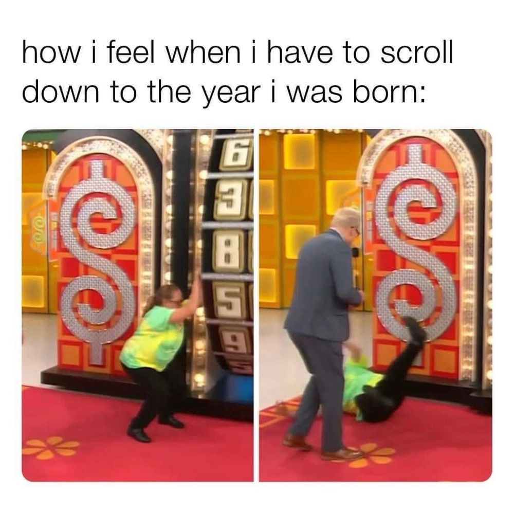How I feel when I have to scroll down to the year I was born