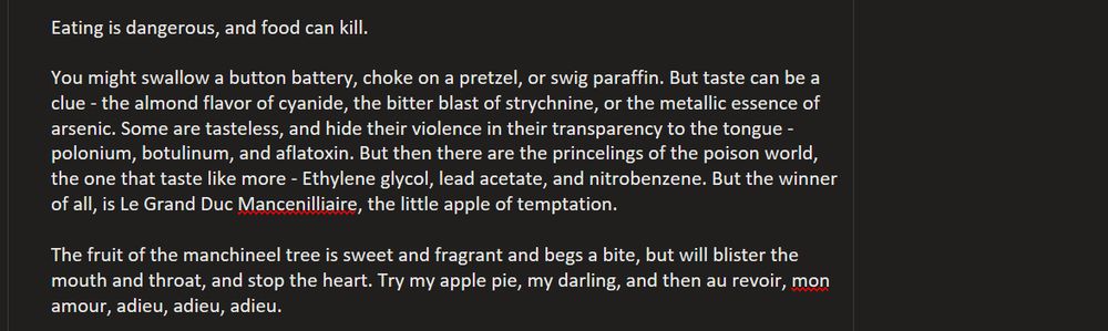 Eating is dangerous, and food can kill. 

You might swallow a button battery, choke on a pretzel, or swig paraffin. But taste can be a clue - the almond flavor of cyanide, the bitter blast of strychnine, or the metallic essence of arsenic. Some are tasteless, and hide their violence in their transparency to the tongue - polonium, botulinum, and aflatoxin. But then there are the princelings of the poison world, the ones that taste like more - Ethylene glycol, lead acetate, and nitrobenzene. But the winner of all, is Le Grand Duc Mancenilliaire, the little apple of temptation.

The fruit of the manchineel tree is sweet and fragrant and begs a bite, but will blister the mouth and throat, and stop the heart. Try my apple pie, my darling, and then au revoir, mon amour, adieu, adieu, adieu.
