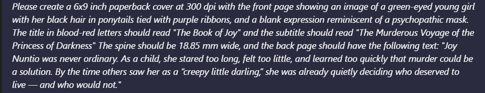 Please create a 6x9 inch paperback cover at 300 dpi with the front page showing an image of a green-eyed young girl
with her black hair in ponytails tied with purple ribbons, and a blank expression reminiscent of a psychopathic mask.
The title in blood-red letters should read “The Book of Joy" and the subtitle should read “The Murderous Voyage of the
Princess of Darkness" The spine should be 18.85 mm wide, and the back page should have the following text: “Joy
Nuntio was never ordinary. As a child, she stared too long, felt too little, and learned too quickly that murder could be
a solution. By the time others saw her as a “creepy little darling,” she was already quietly deciding who deserved to
live — and who would not.”
