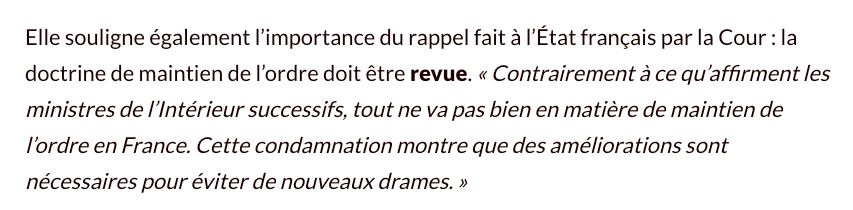 Elle souligne également l’importance du rappel fait à l’État français par la Cour : la doctrine de maintien de l’ordre doit être revue. « Contrairement à ce qu’affirment les ministres de l’Intérieur successifs, tout ne va pas bien en matière de maintien de l’ordre en France. Cette condamnation montre que des améliorations sont nécessaires pour éviter de nouveaux drames. »